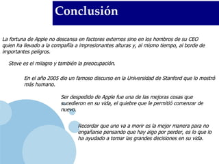 Conclusión La fortuna de Apple no descansa en factores externos sino en los hombros de su CEO quien ha llevado a la compañía a impresionantes alturas y, al mismo tiempo, al borde de importantes peligros.  Steve es el milagro y también la preocupación. En el año 2005 dio un famoso discurso en la Universidad de Stanford que lo mostró más humano. Ser despedido de Apple fue una de las mejoras cosas que sucedieron en su vida, el quiebre que le permitió comenzar de nuevo. Recordar que uno va a morir es la mejor manera para no engañarse pensando que hay algo por perder, es lo que lo ha ayudado a tomar las grandes decisiones en su vida. 