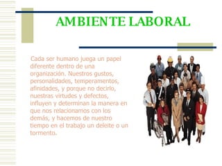 AMBIENTE LABORAL Cada ser humano juega un papel diferente dentro de una organización. Nuestros gustos, personalidades, temperamentos, afinidades, y porque no decirlo, nuestras virtudes y defectos, influyen y determinan la manera en que nos relacionamos con los demás, y hacemos de nuestro tiempo en el trabajo un deleite o un tormento . 