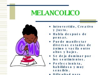 MELANCOLICO Introvertido, Creativo y Justo. Habla después de pensar. Puede manifestar diversos estados de ánimo y vacila entre altos y bajos. Se deja dominar por los sentimientos. Perfeccionista, habilidoso y muy sensible. Dificultad para expresar los verdaderos sentimientos. 
