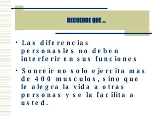 RECUERDE QUE ... Las diferencias personasles no deben interferir en sus funciones Sonreir no solo ejercita mas de 400 musculos, sino que le alegra la vida a otras personas y se la facilita a usted. 