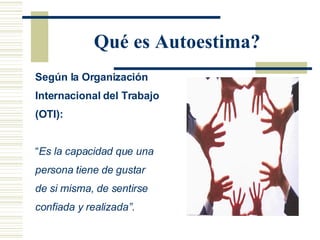 Qué es Autoestima? Según la Organización Internacional del Trabajo (OTI): “ Es la  capacidad que una persona tiene de gustar  de si misma, de sentirse confiada y realizada”. 