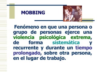 MOBBING Fenómeno en que una persona o grupo de personas ejerce una  violencia psicológica extrema , de forma  sistemática   y recurrente y durante un  tiempo prolongado , sobre otra persona, en el lugar de trabajo. 