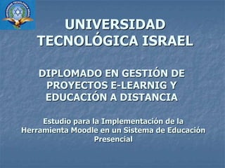 UNIVERSIDAD TECNOLÓGICA ISRAEL DIPLOMADO EN GESTIÓN DE PROYECTOS E-LEARNIG Y EDUCACIÓN A DISTANCIA Estudio para la Implementación de la Herramienta Moodle en un Sistema de Educación Presencial 