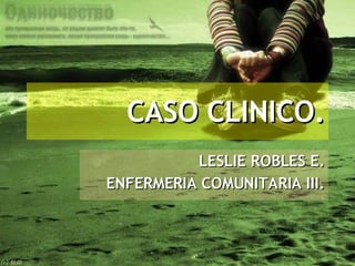CASO CLINICO. LESLIE ROBLES E. ENFERMERIA COMUNITARIA III. 