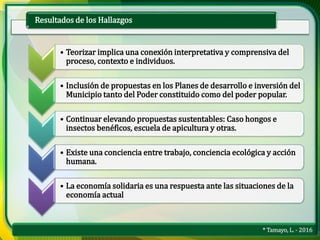 * Tamayo, L. - 2016
Resultados de los Hallazgos
• Teorizar implica una conexión interpretativa y comprensiva del
proceso, contexto e individuos.
• Inclusión de propuestas en los Planes de desarrollo e inversión del
Municipio tanto del Poder constituido como del poder popular.
• Continuar elevando propuestas sustentables: Caso hongos e
insectos benéficos, escuela de apicultura y otras.
• Existe una conciencia entre trabajo, conciencia ecológica y acción
humana.
• La economía solidaria es una respuesta ante las situaciones de la
economía actual
 
