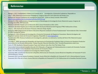 * Tamayo, L. - 2016
Referencias
• Hidalgo L. 2012. Confiabilidad y Validez en el Contexto de la Investigación y Evaluación Cualitativas. Disponible en
• Lanz C. 2005. Material de Innovaciones Pedagógicas. Congreso Educativo Zona Educativa del Estado Lara.
• Martínez M. Técnicas Cualitativas de Investigación Social 2015 [Libro en línea] Consulta: febrero2015
http://www.analitica.com/va/sociedad/articulos/4153141.asp
• Marxard M. 1996. Codificaciones y Categorizaciones en Metodologias de Investigación Social. Material de apoyo, Congreso de
Investigación UPEL. IPB Venezuela.
• Ministerio del Poder Popular para la Educación 2015. Líneas Orientadoras 2014- 2015.
• Ministerio del Poder Popular para la Educación 2009. Resolución Ministerial 024 Programa PTMS. Publicación en línea.
• Pérez L. 1991 Teoría de las Decisiones Humanas. Ediciones Rialp. España.
• Quilaqueo 2008 Categorización de Saberes Educativos Mapuches mediante la Teoría Fundamentada” Universidad de Chile. Universidad
de Chile, Facultad de Cultura.
• Rodríguez H. 2014. El Sistema de Investigación y Formación Permanente del Magisterio Venezolano. Material divulgativo del
Magisterio Larense. Centro de Formación Araguaney. Disponible en www.mppe.gob.ve
• Standeloswki 1995. Técnicas Cualitativas de Investigación, aplicadas a la enfermería. Carolina del Norte USA. Material de apoyo
reproducido.
• Torrealba Y. 2008. Aproximación Etnográfica de Experiencias de Participación Ciudadana Sobre la Práctica de Calendario Productivo
Sociocultural en las Escuelas Bolivarianas. Trabajo de grado. Mención Honorifica. Univ. Yacambú Barquisimeto estalo Lara.
• Tesch, R 1990. Qualitative Research analysis Types And Sofware tolos, New York The Falmer Press
• Universidad Centroccidental Lisandro Alvarado 2012 Manuales y Programas de Profesionalización en materia de Economía. Facultad
de Economía Región Centro Occidental. Departamento de Formación. UCLA –
• Valles S. M 1990 Técnicas Cualitativas de Investigación, Madrid. España.
• Venezuela 2005. Constitución Nacional de la República Bolivariana de Venezuela. Gaceta Oficial de la República de Venezuela Nº 6.011
(Extraordinaria). Caracas.
• Venezuela 2010. Ley del Sistema Económico Comunal. Gaceta Oficial de la República de Venezuela Nº 6.011 (Extraordinaria) Caracas,
• Venezuela 2014. Plan de la Patria. Gaceta Oficial de la República de Venezuela Nº 6.118. Publicaciones de la Asamblea Nacional Caracas.
 