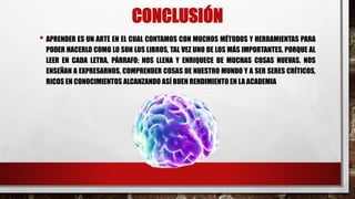 CONCLUSIÓN
• APRENDER ES UN ARTE EN EL CUAL CONTAMOS CON MUCHOS MÉTODOS Y HERRAMIENTAS PARA
PODER HACERLO COMO LO SON LOS LIBROS, TAL VEZ UNO DE LOS MÁS IMPORTANTES, PORQUE AL
LEER EN CADA LETRA, PÁRRAFO; NOS LLENA Y ENRIQUECE DE MUCHAS COSAS NUEVAS. NOS
ENSEÑAN A EXPRESARNOS, COMPRENDER COSAS DE NUESTRO MUNDO Y A SER SERES CRÍTICOS,
RICOS EN CONOCIMIENTOS ALCANZANDO ASÍ BUEN RENDIMIENTO EN LA ACADEMIA
 