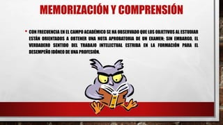 MEMORIZACIÓN Y COMPRENSIÓN
• CON FRECUENCIA EN EL CAMPO ACADÉMICO SE HA OBSERVADO QUE LOS OBJETIVOS AL ESTUDIAR
ESTÁN ORIENTADOS A OBTENER UNA NOTA APROBATORIA DE UN EXAMEN; SIN EMBARGO, EL
VERDADERO SENTIDO DEL TRABAJO INTELECTUAL ESTRIBA EN LA FORMACIÓN PARA EL
DESEMPEÑO IDÓNEO DE UNA PROFESIÓN.
 
