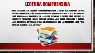 LECTURA COMPRENSIVA
• PARA LOGRAR UN ALTO GRADO DE COMPRENSIÓN LECTORA, EL LECTOR DEBE INICIAR SU LECTURA
CON UNA PREVIA REFLEXIÓN, ADECUANDO CON ANTERIORIDAD SU MENTE A LA MATERIA QUE
SERÁ ABORDADA DE INMEDIATO. EN LA PREVIA REFLEXIÓN, EL LECTOR DEBE HACERSE LAS
SIGUIENTES PREGUNTAS: ¿DE QUÉ TRATA LA LECTURA?, ¿QUÉ BUSCA COMUNICAR EL AUTOR?,
¿QUÉ SE ESCONDE EN VERDAD, DETRÁS DEL VEHÍCULO QUE SON LAS PALABRAS?, ¿QUÉ PUEDE
APORTAR REALMENTE ESTA LECTURA?
 