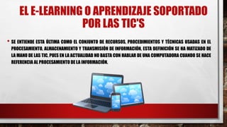 EL E-LEARNING O APRENDIZAJE SOPORTADO
POR LAS TIC'S
• SE ENTIENDE ESTA ÚLTIMA COMO EL CONJUNTO DE RECURSOS, PROCEDIMIENTOS Y TÉCNICAS USADAS EN EL
PROCESAMIENTO, ALMACENAMIENTO Y TRANSMISIÓN DE INFORMACIÓN, ESTA DEFINICIÓN SE HA MATIZADO DE
LA MANO DE LAS TIC, PUES EN LA ACTUALIDAD NO BASTA CON HABLAR DE UNA COMPUTADORA CUANDO SE HACE
REFERENCIA AL PROCESAMIENTO DE LA INFORMACIÓN.
 