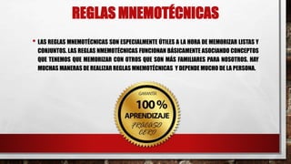 REGLAS MNEMOTÉCNICAS
• LAS REGLAS MNEMOTÉCNICAS SON ESPECIALMENTE ÚTILES A LA HORA DE MEMORIZAR LISTAS Y
CONJUNTOS. LAS REGLAS NMEMOTÉCNICAS FUNCIONAN BÁSICAMENTE ASOCIANDO CONCEPTOS
QUE TENEMOS QUE MEMORIZAR CON OTROS QUE SON MÁS FAMILIARES PARA NOSOTROS. HAY
MUCHAS MANERAS DE REALIZAR REGLAS MNEMOTÉCNICAS Y DEPENDE MUCHO DE LA PERSONA.
 