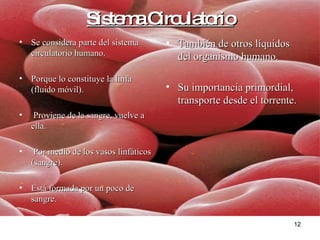 Sistema Circulatorio Se considera parte del sistema circulatorio humano. Porque lo constituye la linfa (fluido móvil). Proviene de la sangre, vuelve a ella. Por medio de los vasos linfáticos (sangre). Está formada por un poco de sangre. También de otros líquidos del organismo humano.  Su importancia primordial, transporte desde el torrente.  