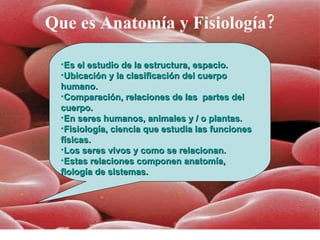 Que es Anatomía y Fisiología? Es el estudio de la estructura, espacio.  Ubicación y la clasificación del cuerpo humano. Comparación, relaciones de las  partes del cuerpo.  En seres humanos, animales y / o plantas. Fisiología, ciencia que estudia las funciones físicas. Los seres vivos y como se relacionan. Estas relaciones componen anatomía, fiología de sistemas. 