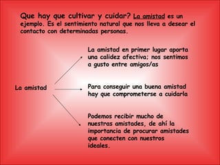 Que hay que cultivar y cuidar?   La amistad  es un ejemplo. Es el sentimiento natural que nos lleva a desear el contacto con determinadas personas. La amistad La amistad en primer lugar aporta una calidez afectiva; nos sentimos a gusto entre amigos/as  Para conseguir una buena amistad hay que comprometerse a cuidarla Podemos recibir mucho de nuestras amistades, de ahí la importancia de procurar amistades que conecten con nuestros ideales. 