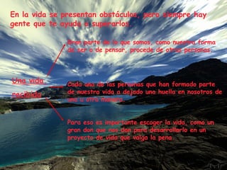 En la vida se presentan obstáculos, pero siempre hay gente que te ayuda a superarlos. Una vida  recibida Gran parte de lo que somos, como nuestra forma de ser o de pensar, procede de otras personas. Cada una de las personas que han formado parte de nuestra vida a dejado una huella en nosotros de una u otra manera. Para eso es importante escoger la vida, como un gran don que nos dan para desarrollarlo en un proyecto de vida que valga la pena. 