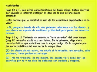 Actividades: Pag: 12 ej:1 Lee estas características del buen amigo. Están escritas por jóvenes e intentan reflejar el ideal de lo que es una buena amistad: -¿Te parece que la amistad es una de las relaciones importantes en la vida? -Si, porque a través de ella nos podemos relacionar con los demás, y nos ofrece un espacio de confianza y libertad para poder ser nosotros mismos. Pag: 12 ej: 2 Teniendo en cuenta la “lista anterior” del buen amigo (pag 12 recuadro azul) haz dos listas. En la primera, elige cinco características que coincidan con tu mejor amigo; En la segunda pon las características del que sería tu amigo ideal. (1)-Se alegra de mis actos, me ayuda si lo necesito, me escucha, sabe perdonar, tiene paciencia con migo. (2)- No me traiciona, no me miente, me acepta tal y como soy, se sacrifica por mi y me dice los defectos con cuidado y respeto. 