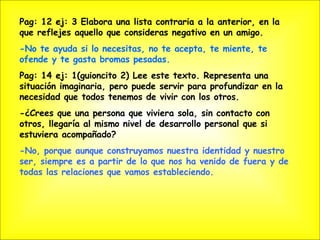 Pag: 12 ej: 3 Elabora una lista contraria a la anterior, en la que reflejes aquello que consideras negativo en un amigo. -No te ayuda si lo necesitas, no te acepta, te miente, te ofende y te gasta bromas pesadas. Pag: 14 ej: 1(guioncito 2) Lee este texto. Representa una situación imaginaria, pero puede servir para profundizar en la necesidad que todos tenemos de vivir con los otros.  -¿Crees que una persona que viviera sola, sin contacto con otros, llegaría al mismo nivel de desarrollo personal que si estuviera acompañado? -No, porque aunque construyamos nuestra identidad y nuestro ser, siempre es a partir de lo que nos ha venido de fuera y de todas las relaciones que vamos estableciendo.  