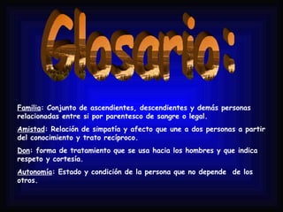 Glosario: Familia : Conjunto de ascendientes, descendientes y demás personas relacionadas entre si por parentesco de sangre o legal. Amistad : Relación de simpatía y afecto que une a dos personas a partir del conocimiento y trato recíproco. Don : forma de tratamiento que se usa hacia los hombres y que indica respeto y cortesía. Autonomía : Estado y condición de la persona que no depende  de los otros.  