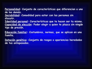 Personalidad : Conjunto de características que diferencian a uno de los demás. Sociabilidad : Comodidad para estar con las personas sin discutir. Identidad personal : Características que te hacen ser tu mismo. Capacidad de elección : Poder elegir a quien te plazca sin ningún tipo de presión. Educación familiar : Costumbres, normas, que se aplican en una familia. Dotación genética : Conjunto de rasgos o apariencias heredados de tus antepasados. 