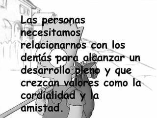 Las personas necesitamos relacionarnos con los demás para alcanzar un desarrollo pleno y que crezcan valores como la cordialidad y la amistad. 