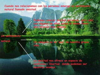 Cuando nos relacionamos con las personas emerge un sentimiento natural llamado amistad. Un sentimiento natural Podemos conocer muchas personas, pero solo con algunas de ellas surge el deseo llevar una relación mas intensa. Un amigo/a es un “eco” de nuestra propia vida. La amistad nos ofrece un espacio de confianza i libertad, donde podemos ser nosotros mismos. 