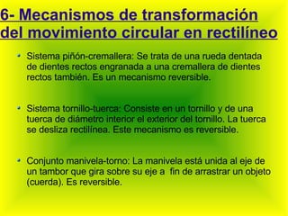 6- Mecanismos de transformación del movimiento circular en rectilíneo Sistema piñón-cremallera: Se trata de una rueda dentada de dientes rectos engranada a una cremallera de dientes rectos también. Es un mecanismo reversible. Sistema tornillo-tuerca: Consiste en un tornillo y de una tuerca de diámetro interior el exterior del tornillo. La tuerca se desliza rectilínea. Este mecanismo es reversible. Conjunto manivela-torno: La manivela está unida al eje de un tambor que gira sobre su eje a  fin de arrastrar un objeto (cuerda). Es reversible. 
