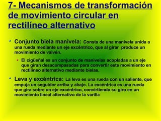 7- Mecanismos de transformación de movimiento circular en rectilíneo alternativo Conjunto biela manivela:   Consta de una manivela unida a una rueda mediante un eje excéntrico, que al girar  produce un movimiento de vaivén. El cigüeñal es un conjunto de manivelas acopladas a un eje que giran desacompasadas para convertir este movimiento en rectilíneo alternativo mediante bielas. Leva y excéntrica:   La leva es una rueda con un saliente, que empuja un seguidor arriba y abajo. La excéntrica es una rueda que gira sobre un eje excéntrico, convirtiendo su giro en un movimiento lineal alternativo de la varilla 