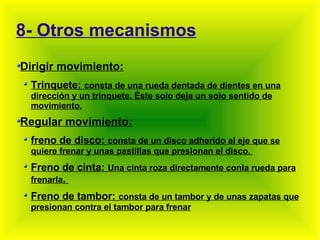 8- Otros mecanismos Dirigir movimiento: Trinquete:   consta de una rueda dentada de dientes en una dirección y un trinquete. Éste solo deja un solo sentido de movimiento. Regular movimiento: freno de disco:   consta de un disco adherido al eje que se quiere frenar y unas pastillas que presionan el disco.  Freno de cinta:   Una cinta roza directamente conla rueda para frenarla .  Freno de tambor:   consta de un tambor y de unas zapatas que presionan contra el tambor para frenar 