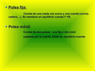 Polea fija: Consta de una rueda con surco y una cuerda (correa, cadena ...). Se mantiene en equilibrio cuando F =R. Polea móvil : Consta de dos poleas : una fija y otra móvi  sujetada por la cuerda. Están en equilibrio cuando 