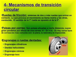 4- Mecanismos de transición circular Ruedas de fricción:   sistemas  de dos o más ruedas que entran en contacto. La que provoca el movimiento se llama motriz y las otras, conducida . El sentido de la 1 ª  rueda es opuesto al de la 2 ª . Poleas por correa:   Son poleas situadas a cierta distancia, cuyos giran paralelos por efecto de una correa. V 1  · D 1  = V 2  · D 2.  Hay varios tipos de correas;los mas comunes son: la plana, la redonda y la trapezoidal. Engranajes o ruedas dentadas: Engranajes cilíndricos Dientes helicoidales Engranajes cónicos Engranaje loco 