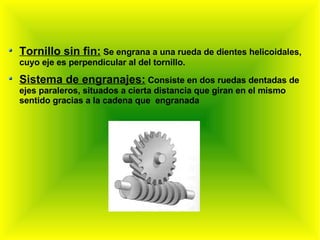 Tornillo sin fin:  Se engrana a una rueda de dientes helicoidales, cuyo eje es perpendicular al del tornillo. Sistema de engranajes:  Consiste en dos ruedas dentadas de ejes paraleros, situados a cierta distancia que giran en el mismo sentido gracias a la cadena que  engranada 