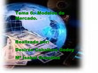 Tema 6.- Modelos de Mercado. Realizado por: Desirée Caballero Godoy Mª Isabel González 