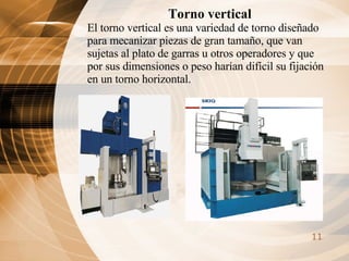 Torno vertical El torno vertical es una variedad de torno diseñado para mecanizar piezas de gran tamaño, que van sujetas al plato de garras u otros operadores y que por sus dimensiones o peso harían difícil su fijación en un torno horizontal. 