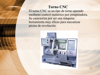 Torno CNC El torno CNC es un tipo de torno operado mediante control numérico por computadora. Se caracteriza por ser una máquina herramienta muy eficaz para mecanizar piezas de revolución   