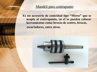 Mandril para contrapunto Es un accesorio de conicidad tipo “Morse” que se acopla al contrapunto, en el se pueden colocar herramientas como brocas de centro, brocas, escariadores, entre otros. 