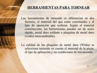 HERRAMIENTAS PARA TORNEAR Las herramientas de torneado se diferencian en dos factores, el material del que están constituidas y el tipo de operación que realizan. Según el material constituyente, las herramientas pueden ser de acero rápido, metal duro soldado o plaquitas de metal duro (widia) intercambiables. La calidad de las plaquitas de metal duro (Widia) se selecciona teniendo en cuenta el material de la pieza, el tipo de aplicación y las condiciones de mecanizado. 