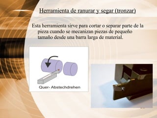 Herramienta de ranurar y segar (tronzar)   Esta herramienta sirve para cortar o separar parte de la pieza cuando se mecanizan piezas de pequeño tamaño desde una barra larga de material. 