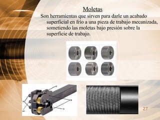 Moletas Son herramientas que sirven para darle un acabado superficial en frío a una pieza de trabajo mecanizada, sometiendo las moletas bajo presión sobre la superficie de trabajo. 