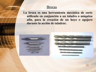 Brocas La broca es una herramienta mecánica de corte utilizada en conjunción a un taladro o máquina afín, para la creación de un hoyo o agujero durante la acción de taladrar. 