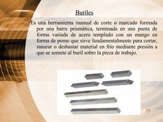 Buriles Es una herramienta manual de corte o marcado formada por una barra prismática, terminada en una punta de forma variada de acero templado con un mango en forma de pomo que sirve fundamentalmente para cortar, ranurar o desbastar material en frío mediante presión a que se somete al buril sobre la pieza de trabajo. 