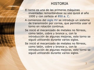 HISTORIA El torno es una de las primeras máquinas inventadas remontándose su uso quizá al año 1000 y con certeza al  850  a .  C .   A comienzos del  siglo XV  se introdujo un sistema de transmisión por correa, que permitía usar el torno en rotación continua.   Se inició el mecanizado de metales no férreos, como latón, cobre y bronce y, con la introducción de algunas mejoras, este torno se siguió utilizando durante varios siglos.  Se inició el mecanizado de metales no férreos, como latón, cobre y bronce y, con la introducción de algunas mejoras, este torno se siguió utilizando durante varios siglos.  