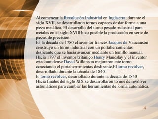 Al comenzar la  Revolución Industrial  en  Inglaterra , durante el siglo XVII, se desarrollaron tornos capaces de dar forma a una pieza metálica. El desarrollo del torno pesado industrial para metales en el siglo XVIII hizo posible la producción en serie de piezas de precisión. En la década de 1780 el inventor francés  Jacques de  Vaucanson  construyó un torno industrial con un portaherramientas deslizante que se hacía avanzar mediante un tornillo manual. Hacia 1797 el inventor británico  Henry  Maudslay  y el inventor estadounidense  David  Wilkinson  mejoraron este torno conectando el portaherramientas deslizante.El  torno revólver , desarrollado durante la década de 1840   El  torno revólver , desarrollado durante la década de 1840   Hacia finales del siglo XIX se desarrollaron tornos de revólver automáticos para cambiar las herramientas de forma automática.   