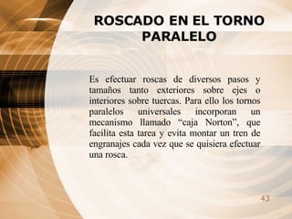 ROSCADO EN EL TORNO PARALELO Es efectuar roscas de diversos pasos y tamaños tanto exteriores sobre ejes o interiores sobre tuercas. Para ello los tornos paralelos universales incorporan un mecanismo llamado “caja Norton”, que facilita esta tarea y evita montar un tren de engranajes cada vez que se quisiera efectuar una rosca.   