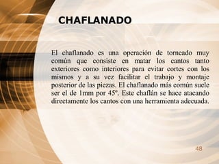 CHAFLANADO El chaflanado es una operación de torneado muy común que consiste en matar los cantos tanto exteriores como interiores para evitar cortes con los mismos y a su vez facilitar el trabajo y montaje posterior de las piezas. El chaflanado más común suele ser el de 1mm por 45º. Este chaflán se hace atacando directamente los cantos con una herramienta adecuada.   
