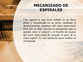 MECANIZADO DE ESPIRALES Una espiral es una rosca tallada en un disco plano y mecanizada en un torno, mediante el desplazamiento oportuno del carro transversal. Para ello se debe calcular la transmisión que se pondrá entre el cabezal y el husillo de avance del carro transversal de acuerdo al paso de la rosca espiral. Es una operación poco común en el torneado   