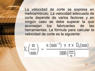 La velocidad de corte se expresa en metros/minuto. La velocidad adecuada de corte depende de varios factores y en ningún caso se debe superar la que aconsejan los fabricantes de las herramientas. La fórmula para calcular la velocidad de corte es la siguiente: 