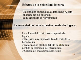 Efectos de la velocidad de corte  Es el factor principal que determina Afecta al consumo de potencia  la duración de la herramienta  La velocidad de corte excesiva puede dar lugar a : La velocidad de corte excesiva puede dar lugar a: Desgaste muy rápido del filo de corte de la herramienta  Deformación plástica del filo de corte con pérdida de tolerancia del mecanizado  Calidad del mecanizado deficiente  