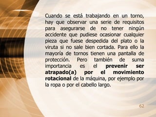 Cuando se está trabajando en un torno, hay que observar una serie de requisitos para asegurarse de no tener ningún accidente que pudiese ocasionar cualquier pieza que fuese despedida del plato o la viruta si no sale bien cortada. Para ello la mayoría de tornos tienen una pantalla de protección. Pero también de suma importancia es el  prevenir ser atrapado(a) por el movimiento rotacional  de la máquina, por ejemplo por la ropa o por el cabello largo. 