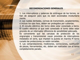 RECOMENDACIONES GENERALES 1. Los interruptores y palancas de embrague de los tornos, se han de asegurar para que no sean accionados involuntaria mente. 2. Las ruedas dentadas, correas de transmisión, acoplamientos, e incluso los ejes lisos, deben ser protegidos por cubiertas. 3. El circuito eléctrico de¡ torno debe estar conectado a tierra. El cuadro eléctrico al que esté conectado el torno debe estar provisto de un interruptor diferencia de sensibilidad adecuada. Es conveniente que las carcasas de protección de los engranajes y transmisiones vayan provistas de interruptores instalados en serie, que impidan la puesta en marcha M torno cunado las protecciones no estén cerradas. 4. Las comprobaciones, mediciones, correcciones, sustitución de piezas, herramientas, etc. deben ser realizadas con el torno completamente parado. 