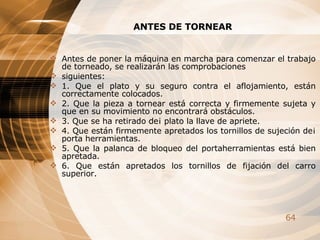 ANTES DE TORNEAR Antes de poner la máquina en marcha para comenzar el trabajo de torneado, se realizarán las comprobaciones  siguientes: 1. Que el plato y su seguro contra el aflojamiento, están correctamente colocados. 2. Que la pieza a tornear está correcta y firmemente sujeta y que en su movimiento no encontrará obstáculos. 3. Que se ha retirado de¡ plato la llave de apriete. 4. Que están firmemente apretados los tornillos de sujeción de¡ porta herramientas. 5. Que la palanca de bloqueo del portaherramientas está bien apretada. 6. Que están apretados los tornillos de fijación del carro superior. 